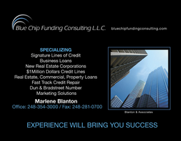 BLUE CHIP FUNDING CONSULTING L.L.C. BLUECHIPFUNDINGCONSULTING.COM SPECIALIZING SIGNATURE LINES OF CREDIT BUSINESS LOANS NEW REAL ESTATE CORPORATIONS $1MILLION DOLLARS CREDIT LINES REAL ESTATE, COMMERCIAL, PROPERTY LOANS REAL ESTATE, COMMERCIAL, PROPERTY LOANS FAST TRACK CREDIT REPAIR DUN & BRADSTREET NUMBER MARKETING SOLUTIONS EXPERIENCE WILL BRING YOU SUCCESS BLANTON & ASSOCIATES - official mark drawing from the USPTO record