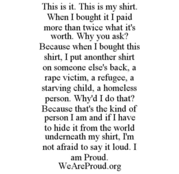 THIS IS IT. THIS IS MY SHIRT. WHEN I BOUGHT IT I PAID MORE THAN TWICE WHAT IT'S WORTH. WHY YOU ASK? BECAUSE WHEN I BOUGHT THIS SHIRT, I PUT ANOTHER SHIRT ON SOMEONE ELSE'S BACK, A RAPE VICTIM, A REFUGEE, A STARVING CHILD, A HOMELESS PERSON. WHY'D I DO THAT? BECAUSE THAT'S THE KIND OF PERSON I AM AND IF I HAVE TO HIDE IT FROM THE WORLD UNDERNEATH MY SHIRT, I'M NOT AFRAID TO SAY IT LOUD. I AM PROUD. WEAREPROUD.ORG - official mark drawing from the USPTO record