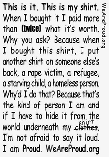 WEAREPROUD.ORG THIS IS IT. THIS IS MY SHIRT. WHEN I BOUGHT IT I PAID MORE THAN TWICE WHAT IT'S WORTH. WHY YOU ASK? BECAUSE WHEN I BOUGHT THIS SHIRT, I PUT ANONTHER SHIRT ON SOMEONE ELSE'S BACK, A RAPE VICTIM, A REFUGEE, A STARVING CHILD, A HOMELESS PERSON. WHY'D I DO THAT? BECAUSE THAT'S THE KIND OF PERSON I AM AND IF I HAVE TO HIDE IT FROM THE WORLD UNDERNEATH MY SHIRT, I'M NOT AFRAID TO SAY IT LOUD. I AM PROUD. WEAREPROUD.ORG - official mark drawing from the USPTO record