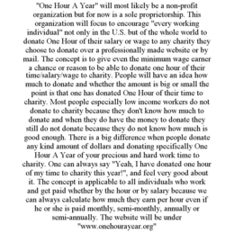 "ONE HOUR A YEAR" WILL MOST LIKELY BE A NON-PROFIT ORGANIZATION BUT FOR NOW IS A SOLE PROPRIETORSHIP. THIS ORGANIZATION WILL FOCUS TO ENCOURAGE "EVERY WORKING INDIVIDUAL" NOT ONLY IN THE U.S. BUT OF THE WHOLE WORLD TO DONATE ONE HOUR OF THEIR SALARY OR WAGE TO ANY CHARITY THEY CHOOSE TO DONATE OVER A PROFESSIONALLY MADE WEBSITE OR BY MAIL. THE CONCEPT IS TO GIVE EVEN THE MINIMUM WAGE EARNER A CHANCE OR REASON TO BE ABLE TO DONATE ONE HOUR OF THEIR TIME/SALARY/WAGE TO CHARITY. PEOPLE WILL HAVE AN IDEA HOW MUCH TO DONATE AND WHETHER THE AMOUNT IS BIG OR SMALL THE POINT IS THAT ONE HAS DONATED ONE HOUR OF THEIR TIME TO CHARITY. MOST PEOPLE ESPECIALLY LOW INCOME WORKERS DO NOT DONATE TO CHARITY BECAUSE THEY DON'T KNOW HOW MUCH TO DONATE AND WHEN THEY DO HAVE THE MONEY TO DONATE THEY STILL DO NOT DONATE BECAUSE THEY DO NOT KNOW HOW MUCH IS GOOD ENOUGH. THERE IS A BIG DIFFERENCE WHEN PEOPLE DONATE ANY KIND AMOUNT OF DOLLARS AND DONATING SPECIFICALLY ONE HOUR A YEAR OF YOUR PRECIOUS AND HARD WORK TIME TO CHARITY. ONE CAN ALWAYS SAY "YEAH, I HAVE DONATED ONE HOUR OF MY TIME TO CHARITY THIS YEAR!", AND FEEL VERY GOOD ABOUT IT. THE CONCEPT IS APPLICABLE TO ALL INDIVIDUALS WHO WORK AND GET PAID WHETHER BY THE HOUR OR BY SALARY BECAUSE WE CAN ALWAYS CALCULATE HOW MUCH THEY EARN PER HOUR EVEN IF HE OR SHE IS PAID MONTHLY, SEMI-MONTHLY, ANNUALLY OR SEMI-ANNUALLY. THE WEBSITE WILL BE UNDER "WWW.ONEHOURAYEAR.ORG" - official mark drawing from the USPTO record