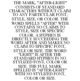 THE MARK, "AFTER-LIGHT" CONSISTS OF STANDARD CHARACTERS WITHOUT CLAIM TO ANY PARTICULAR FONT, STYLE, SIZE, OR COLOR. THE WORD SPELLS "AFTER" WITH CONTAINS NO CLAIMS TO STYLE, SIZE OR SPECIFIC COLOR. A HYPHEN IS DIRECTLY SUCCEEDING THE WORD AFTER AND MAKES NO CLAIM TO SPECIFIC FONT, STYLE OR SIZE. THE WORD "LIGHT" IS AFTER THE STANDARD HYPHEN IN NO STYLIZED FONT, COLOR OR SIZE. THE FULL MARK SPELLED IS "AFTER-LIGHT" WITH NO STYLIZED FONT, COLOR OR SIZE. - official mark drawing from the USPTO record