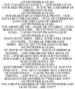 -GUNPOWDER & LEAD- YOU CAN SING IT LOUDLY... AND SLIDE US ON YOUR SKIN PROUDLY... IF YOU'RE A MEMBER OF THIS BRANDS TEAM -GUNPOWDER & LEAD- OUR HEARTS BEAT STRONG & PROUD... OUR SOULS RUN WILD & FREE... FULL OF UNBRIDLED LOVE FOR THIS LAND OF LIBERTY -GUNPOWDER & LEAD- YOU MIGHT HIT ME...MAKE ME STUMBLE...EVEN BLEED A LITTLE BIT... BUT IT WON'T LAST FOR LONG...'CAUSE I'M NEVER GONNA QUIT -GUNPOWDER & LEAD- MANY HAVE TRIED...HELL, SOME STILL HOLD OUT HOPE...TO BREAK THIS BRANDS SPIRIT...BUT IT AIN'T EVER GONNA WORK -GUNPOWDER & LEAD- SO, ROCK ON TRAITORS... BACK STABBERS & HATERS... AND THIS BRAND WILL ROCK ON TOO...OUR HEARTS SING FOR OUR COUNTRY... OUR FAMILY & FRIENDS... AND AIN'T NOTHING ELSE EVER GONNA' DO -GUNPOWDER & LEAD- KEEP MESSIN' WITH US, AND YOU'LL ALWAYS FIND OUT... YOU AIN'T NOTHIN' BUT A BUNCH OF DAMN FOOLS... 'CAUSE WE'RE COUNTRY STRONG... AND WE'LL ALWAYS ROCK ON... ROLLING OVER MOTHER FU**ERS LIKE YOU!! -GUNPOWDER & LEAD- I'M A PROUD MEMBER OF THE GUNPOWDER AND LEAD TEAM...ARE YOU?? - official mark drawing from the USPTO record