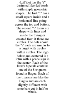 DZITIBET HAS THE "I" DESIGNED LIKE DZI BEADS WITH SIMPLE GEOMETRIC SHAPES. THE FIRST "I" HAS A SMALL SQUARE INSIDE AND A HORIZONTAL LINE GOING ACROSS THE TOP AND BOTTOM. THE SECOND "I" FORMS A Z SHAPE WITH LINES AND INSIDE THE TRIANGLES CREATED FROM IT THERE ARE CIRCLES. THE DOTS ABOVE THE "I" EACH ARE SIMILAR TO A TARGET WITH CIRCLES WITHIN CIRCLES. THE LOGO BELOW AND CENTERED IS A LOTUS WITH A PEACE SIGN IN THE CENTER. EACH OF THE LOTUS'S 8 PETALS CONTAINS ONE OF THE 8 TRIGRAMS FOUND IN BAGUA. EACH OF THE TRIGRAMS ARE LIKE THE BAGUA AND ARE EACH SLIGHTLY DIFFERENT WITH SOME BARS CUT IN HALF OR WHOLE. - official mark drawing from the USPTO record