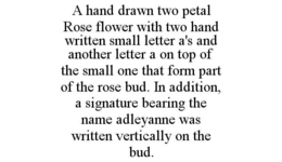 A HAND DRAWN TWO PETAL ROSE FLOWER WITH TWO HAND WRITTEN SMALL LETTER A'S AND ANOTHER LETTER A ON TOP OF THE SMALL ONE THAT FORM PART OF THE ROSE BUD. IN ADDITION, A SIGNATURE BEARING THE NAME ADLEYANNE WAS WRITTEN VERTICALLY ON THE BUD. - official mark drawing from the USPTO record