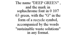 THE NAME "DEEP GREEN" , AND THE MARK IN SOPHACHROME FONT IN 0 107 63 GREEN, WITH THE "G" IN THE FORM OF A RECYCLE SYMBOL, ACCOMPANIED BY THE WORDS "SUSTAINABLE WASTE SOLUTIONS" IN ANY FORMAT. - official mark drawing from the USPTO record