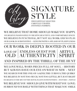 OLD GLORY ANTIQUES SIGNATURE STYLE THOUGHTFULLY SELECTED. CAREFULLY CURATED. INFINITELY INSPIRING. WE BELIEVE THAT HOME SHOULD MAKE YOU HAPPY. WE BELIEVE PASSIONATELY IN CREATING BEAUTIFUL AND COMFORTABLE SPACES. WE BELIEVE IN FUNCTIONAL, BUT NOT ALL WORK AND NO PLAY: OUR LOOK IS SUBSTANTIVE + GENUINE WITH A SPLASH OF PLAYFULNESS OUR WORK IS DEEPLY ROOTED IN OUR LOVE OF OLD ENDLESS QUEST FOR AUTHENTICITY ARTFUL SPIRIT AND INSPIRED BY THE THRILL OF THE HUNT WE LOVE WELL-WORN PIECES FULL OF SOUL + HISTORY BUT ALWAYS HAVE OUR EYE ON WHAT IS NEW + NEXT WE SEARCH FOR THE ONE-OF-A-KIND, THE CURIOUS, THE QUIRKY WE BELIEVE IN NOT-TOO-MUCH, NOT-TOO-LITTLE, BUT JUST RIGHT WE BELIEVE IN THE MIX NOT THE MATCH, PLAYING WITH PATTERNS + TEXTURES + PATINAS WE BELIEVE YOU SHOULD LIVE WITH WHAT YOU LOVE: SURROUND YOURSELF WITH THINGS THAT MAKE YOU SMILE - official mark drawing from the USPTO record