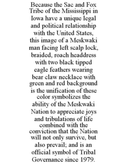 BECAUSE THE SAC AND FOX TRIBE OF THE MISSISSIPPI IN IOWA HAVE A UNIQUE LEGAL AND POLITICAL RELATIONSHIP WITH THE UNITED STATES, THIS IMAGE OF A MESKWAKI MAN FACING LEFT SCALP LOCK, BRAIDED, ROACH HEADDRESS WITH TWO BLACK TIPPED EAGLE FEATHERS WEARING BEAR CLAW NECKLACE WITH GREEN AND RED BACKGROUND IS THE UNIFICATION OF THESE COLOR SYMBOLIZES THE ABILITY OF THE MESKWAKI NATION TO APPRECIATE JOYS AND TRIBULATIONS OF LIFE COMBINED WITH THE CONVICTION THAT THE NATION WILL NOT ONLY SURVIVE, BUT ALSO PREVAIL; AND IS AN OFFICIAL SYMBOL OF TRIBAL GOVERNANCE SINCE 1979. - official mark drawing from the USPTO record