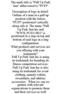 THE MARK TITLE IS "PULL UP PARK JAM" ABBREVIATED TO "PUPJ" DESCRIPTION OF LOGO IN DETAIL: OUTLINE OF A MAN IN A PULL UP POSITION WITH THE LETTERS, "PUPJ" POSITIONED VERTICALLY ALONG SIDE IT. THE NAME "PULL UP PARK JAM INC AND "WWW.PUPJ.ORG" IS POSITIONED IN A RING ON TOP AND BOTTOM OF SAID LOGO IN A RING CONFIGURATION. WHAT PRODUCTS AND SERVICES ARE YOU OFFERING WITH YOUR TRADEMARK? PULL UP PARK JAM INC IS USING ITS TRADEMARK FOR BRANDING ITS FITNESS COMPETITION SERVICES. PULL UP PARK JAM INC IS ALSO USING ITS TRADEMARK FOR EVENT CLOTHING, NAMELY T-SHIRTS, SWEATSHIRTS, AND ATHLETIC ACCESSORIES. WHEN WE CAN WE PARTNER WITH RELEVANT ORGANIZATIONS TO PROMOTE THEM AND THEIR SERVICES AS WELL. - official mark drawing from the USPTO record