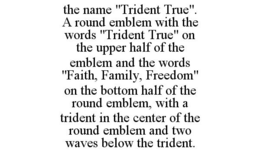 THE NAME "TRIDENT TRUE". A ROUND EMBLEM WITH THE WORDS "TRIDENT TRUE" ON THE UPPER HALF OF THE EMBLEM AND THE WORDS "FAITH, FAMILY, FREEDOM" ON THE BOTTOM HALF OF THE ROUND EMBLEM, WITH A TRIDENT IN THE CENTER OF THE ROUND EMBLEM AND TWO WAVES BELOW THE TRIDENT. - official mark drawing from the USPTO record