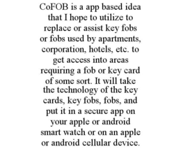 COFOB IS A APP BASED IDEA THAT I HOPE TO UTILIZE TO REPLACE OR ASSIST KEY FOBS OR FOBS USED BY APARTMENTS, CORPORATION, HOTELS, ETC. TO GET ACCESS INTO AREAS REQUIRING A FOB OR KEY CARD OF SOME SORT. IT WILL TAKE THE TECHNOLOGY OF THE KEY CARDS, KEY FOBS, FOBS, AND PUT IT IN A SECURE APP ON YOUR APPLE OR ANDROID SMART WATCH OR ON AN APPLE OR ANDROID CELLULAR DEVICE. - official mark drawing from the USPTO record