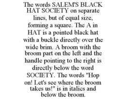 THE WORDS SALEM'S BLACK HAT SOCIETY ON SEPARATE LINES, BUT OF EQUAL SIZE, FORMING A SQUARE. THE A IN HAT IS A POINTED BLACK HAT WITH A BUCKLE DIRECTLY OVER THE WIDE BRIM. A BROOM WITH THE BROOM PART ON THE LEFT AND THE HANDLE POINTING TO THE RIGHT IS DIRECTLY BELOW THE WORD SOCIETY. THE WORDS "HOP ON! LET'S SEE WHERE THE BROOM TAKES US!" IS IN ITALICS AND BELOW THE BROOM. - official mark drawing from the USPTO record