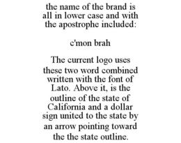 THE NAME OF THE BRAND IS ALL IN LOWER CASE AND WITH THE APOSTROPHE INCLUDED: C'MON BRAH THE CURRENT LOGO USES THESE TWO WORD COMBINED WRITTEN WITH THE FONT OF LATO. ABOVE IT, IS THE OUTLINE OF THE STATE OF CALIFORNIA AND A DOLLAR SIGN UNITED TO THE STATE BY AN ARROW POINTING TOWARD THE THE STATE OUTLINE. - official mark drawing from the USPTO record