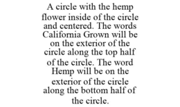A CIRCLE WITH THE HEMP FLOWER INSIDE OF THE CIRCLE AND CENTERED. THE WORDS CALIFORNIA GROWN WILL BE ON THE EXTERIOR OF THE CIRCLE ALONG THE TOP HALF OF THE CIRCLE. THE WORD HEMP WILL BE ON THE EXTERIOR OF THE CIRCLE ALONG THE BOTTOM HALF OF THE CIRCLE. - official mark drawing from the USPTO record