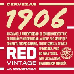CERVEZAS 1906 BUSCAMOS LA AUTENTICIDAD,EL EQUILIBRIO PERFECTO DE TRADICIÓN Y MODERNIDAD. AUNQUE ESO SIGNIFIQUE TOMAR TU PROPIO CAMINO. PORQUE SOMOS LA CERVEZA DE MUCHOS, PERO NO PARA TODOS. 1906, CERVEZAS PARA UNA INMENSA MINORÍA. RED VINTAGE LA COLORADA. HIJOS DE RIVERA CERVECEROS DESDE 1906 - official mark drawing from the USPTO record
