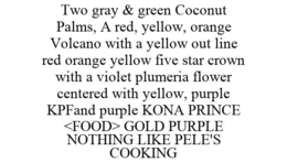 TWO GRAY & GREEN COCONUT PALMS, A RED, YELLOW, ORANGE VOLCANO WITH A YELLOW OUT LINE RED ORANGE YELLOW FIVE STAR CROWN WITH A VIOLET PLUMERIA FLOWER CENTERED WITH YELLOW, PURPLE KPFAND PURPLE KONA PRINCE <FOOD> GOLD PURPLE NOTHING LIKE PELE'S COOKING - official mark drawing from the USPTO record
