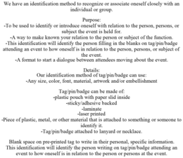 WE HAVE AN IDENTIFICATION METHOD TO RECOGNIZE OR ASSOCIATE ONESELF CLOSELY WITH AN INDIVIDUAL OR GROUP. PURPOSE: -TO BE USED TO IDENTIFY OR INTRODUCE ONESELF WITH RELATION TO THE PERSON, PERSONS, OR SUBJECT THE EVENT IS HELD FOR. -A WAY TO MAKE KNOWN YOUR RELATION TO THE PERSON OR SUBJECT OF THE FUNCTION. -THIS IDENTIFICATION WILL IDENTIFY THE PERSON FILLING IN THE BLANKS ON TAG/PIN/BADGE ATTENDING AN EVENT TO HOW ONESELF IS IN RELATION TO THE PERSON, PERSONS, OR SUBJECT OF THE EVENT. -A FORMAT TO START A DIALOGUE BETWEEN ATTENDEES MOVING ABOUT THE EVENT. DETAILS: OUR IDENTIFICATION METHOD OF TAG/PIN/BADGE CAN USE: -ANY SIZE, COLOR, FONT, MATERIAL, ARTWORK AND/OR EMBELLISHMENT TAG/PIN/BADGE CAN BE MADE OF: -PLASTIC POUCH WITH PAPER SLID INSIDE -STICKY/ADHESIVE BACKED -LAMINATE -LASER PRINTED -PIECE OF PLASTIC, METAL, OR OTHER MATERIAL THAT IS ATTACHED TO SOMETHING OR SOMEONE TO IDENTIFY IT. -TAG/PIN/BADGE ATTACHED TO LANYARD OR NECKLACE. BLANK SPACE ON PRE-PRINTED TAG TO WRITE IN THEIR PERSONAL, SPECIFIC INFORMATION. THIS IDENTIFICATION WILL IDENTIFY THE PERSON WRITING ON TAG/PIN/BADGE ATTENDING AN EVENT TO HOW ONESELF IS IN RELATION TO THE PERSON OR PERSONS AT THE EVENT. - official mark drawing from the USPTO record