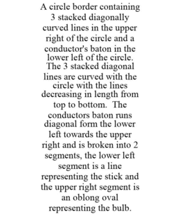 A CIRCLE BORDER CONTAINING 3 STACKED DIAGONALLY CURVED LINES IN THE UPPER RIGHT OF THE CIRCLE AND A CONDUCTOR'S BATON IN THE LOWER LEFT OF THE CIRCLE. THE 3 STACKED DIAGONAL LINES ARE CURVED WITH THE CIRCLE WITH THE LINES DECREASING IN LENGTH FROM TOP TO BOTTOM. THE CONDUCTORS BATON RUNS DIAGONAL FORM THE LOWER LEFT TOWARDS THE UPPER RIGHT AND IS BROKEN INTO 2 SEGMENTS, THE LOWER LEFT SEGMENT IS A LINE REPRESENTING THE STICK AND THE UPPER RIGHT SEGMENT IS AN OBLONG OVAL REPRESENTING THE BULB. - official mark drawing from the USPTO record