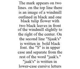 THE MARK APPEARS ON TWO LINES. ON THE TOP LINE THERE IS AN IMAGE OF A WINDMILL OUTLINED IN BLACK AND ONE BLACK TULIP FLOWER WITH TWO BLACK LEAVES IN FRONT OF THE WINDMILL SLIGHTLY TO THE RIGHT OF THE CENTER. ON THE SECOND LINE "SJAAK'S" IS WRITTEN IN BOLD BLACK FONT. THE "S" IS IN UPPER CASE AND SEPARATE FROM THE REST OF THE WORD "JAAK'S." "JAAK'S" IS WRITTEN IN LOWER-CASE CURSIVE LETTERS - official mark drawing from the USPTO record