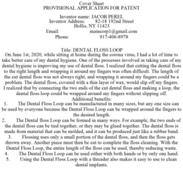 COVER SHEET PROVISIONAL APPLICATION FOR PATENT INVENTOR NAME: JACOB PEREL INVENTOR ADDRESS: 82-18 192ND STREET HOLLIS, NY 11423 EMAIL: MAINCORP1@GMAIL.COM PHONE: 917-406-8978 TITLE: DENTAL FLOSS LOOP ON JUNE 1ST, 2020, WHILE SITTING AT HOME DURING THE CORONA VIRUS, I HAD A LOT OF TIME TO TAKE BETTER CARE OF MY DENTAL HYGIENE. ONE OF THE PROCESSES INVOLVED IN TAKING CARE OF MY DENTAL HYGIENE IS IMPROVING MY USE OF DENTAL FLOSS. I REALIZED THAT CUTTING THE DENTAL FLOSS TO THE RIGHT LENGTH AND WRAPPING IT AROUND MY FINGERS WAS OFTEN DIFFICULT. THE LENGTH OF THE CUT DENTAL FLOSS WAS NOT ALWAYS RIGHT, AND WRAPPING IT AROUND MY FINGERS COULD BE A PROBLEM. THE DENTAL FLOSS, COVERED WITH A THIN LAYER OF WAX, WOULD SLIP OFF MY FINGERS. I REALIZED THAT BY CONNECTING THE TWO ENDS OF THE CUT DENTAL FLOSS AND MAKING A LOOP, THE DENTAL FLOSS LOOP COULD BE WRAPPED AROUND MY FINGERS WITHOUT SLIPPING OFF. ADDITIONAL BENEFITS: 1. THE DENTAL FLOSS LOOP CAN BE MANUFACTURED IN MANY SIZES, BUT ANY ONE SIZE CAN BE USED BY EVERYONE BECAUSE THE DENTAL FLOSS LOOP CAN BE WRAPPED AROUND THE FINGERS TO THE DESIRED LENGTH. 2. THE DENTAL FLOSS LOOP CAN BE FORMED IN MANY WAYS. FOR EXAMPLE, THE TWO ENDS OF THE DENTAL FLOSS CAN BE TIED TOGETHER, OR THEY MAY BE GLUED TOGETHER. THE DENTAL FLOSS IS MADE FROM MATERIAL THAT CAN BE MOLDED, AND IT CAN BE PRODUCED JUST LIKE A RUBBER BAND. 3. FLOSSING USES ONLY A SMALL PORTION OF THE DENTAL FLOSS, AND THEN THE FLOSS GETS THROWN AWAY. ANOTHER PIECE MUST THEN BE CUT TO COMPLETE THE FLOSS CLEANING. WITH THE DENTAL FLOSS LOOP, THE ENTIRE LENGTH OF THE FLOSS CAN BE USED, THEREBY REDUCING WASTE. 4. THE DENTAL FLOSS LOOP CAN BE USED EITHER WITH BOTH HANDS OR BY ONLY ONE HAND. 5. USING THE DENTAL FLOSS LOOP WITH A THREADER ALSO MAKES IT EASY TO USE TO CLEAN DENTAL IMPLANTS. - official mark drawing from the USPTO record