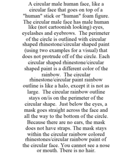 A CIRCULAR MALE HUMAN FACE, LIKE A CIRCULAR FACE THAT GOES ON TOP OF A "HUMAN" STICK OR "HUMAN" FOAM FIGURE. THE CIRCULAR MALE FACE HAS MALE HUMAN LIKE (NOT CARTOONISH LOOKING) EYES, EYELASHES AND EYEBROWS. THE PERIMETER OF THE CIRCLE IS OUTLINED WITH CIRCULAR SHAPED RHINESTONE/CIRCULAR SHAPED PAINT (USING TWO EXAMPLES FOR A VISUAL) THAT DOES NOT PROTRUDE OFF OF THE CIRCLE. EACH CIRCULAR SHAPED RHINESTONE/CIRCULAR SHAPED PAINT IS A DIFFERENT COLOR OF THE RAINBOW. THE CIRCULAR RHINESTONE/CIRCULAR PAINT RAINBOW OUTLINE IS LIKE A HALO, EXCEPT IT IS NOT AS LARGE. THE CIRCULAR RAINBOW OUTLINE STAYS ON/IS ON THE PERIMETER OF THE CIRCULAR SHAPE. JUST BELOW THE EYES, A MASK GOES STRAIGHT ACROSS THE FACE AND ALL THE WAY TO THE BOTTOM OF THE CIRCLE. BECAUSE THERE ARE NO EARS, THE MASK DOES NOT HAVE STRAPS. THE MASK STAYS WITHIN THE CIRCULAR RAINBOW COLORED RHINESTONES/CIRCULAR RAINBOW PAINT OF THE CIRCULAR FACE. YOU CANNOT SEE A NOSE OR MOUTH. TBERE IS NO HAIR. - official mark drawing from the USPTO record