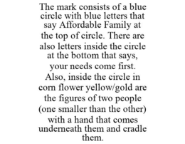 THE MARK CONSISTS OF A BLUE CIRCLE WITH BLUE LETTERS THAT SAY AFFORDABLE FAMILY AT THE TOP OF CIRCLE. THERE ARE ALSO LETTERS INSIDE THE CIRCLE AT THE BOTTOM THAT SAYS, YOUR NEEDS COME FIRST. ALSO, INSIDE THE CIRCLE IN CORN FLOWER YELLOW/GOLD ARE THE FIGURES OF TWO PEOPLE (ONE SMALLER THAN THE OTHER) WITH A HAND THAT COMES UNDERNEATH THEM AND CRADLE THEM. - official mark drawing from the USPTO record