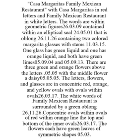 "CASA MARGARITAS FAMILY MEXICAN RESTAURANT" WITH CASA MARGARITAS IN RED LETTERS AND FAMILY MEXICAN RESTAURANT IN WHITE LETTERS. THE WORDS ARE WITHIN GEOMETRIC FIGURES26.03.09 CONTAINED WITHIN AN ELLIPTICAL SEAL 24.05.01 THAT IS OBLONG 26.11.26 CONTAINING TWO COLORED MARGARITA GLASSES WITH STEMS 11.03.15. ONE GLASS HAS GREEN LIQUID AND ONE HAS ORANGE LIQUID, AND BOTH HAVE GREEN LIMES05.09.04 AND 05.09.13. THERE ARE THREE GREEN AND ORANGE FLOWERS ABOVE THE LETTERS .05.05 WITH THE MIDDLE FLOWER A DAISY05.05.05. THE LETTERS, FLOWERS, AND GLASSES ARE IN CONCENTRIC RED, ORANGE, AND YELLOW OVALS WITH OVALS WITHIN OVALS26.03.17. THE WHITE WORDS OF FAMILY MEXICAN RESTAURANT IS SURROUNDED BY A GREEN OBLONG 26.11.26.CONCENTRIC OVALS WITHIN OVALS OF RED WITHIN ORANGE LINE THE TOP AND BOTTOM OF THE INNER OVALS26.03.17. THE FLOWERS EACH HAVE GREEN LEAVES OF SYMMETRIC SHAPES 05.03. - official mark drawing from the USPTO record