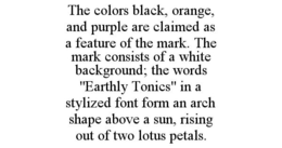 THE COLORS BLACK, ORANGE, AND PURPLE ARE CLAIMED AS A FEATURE OF THE MARK. THE MARK CONSISTS OF A WHITE BACKGROUND; THE WORDS "EARTHLY TONICS" IN A STYLIZED FONT FORM AN ARCH SHAPE ABOVE A SUN, RISING OUT OF TWO LOTUS PETALS. - official mark drawing from the USPTO record