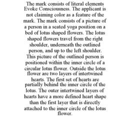 THE MARK CONSISTS OF LITERAL ELEMENTS EVOKE CONSCIOUSNESS. THE APPLICANT IS NOT CLAIMING COLOR AS A FEATURE OF THE MARK. THE MARK CONSISTS OF A PICTURE OF A PERSON IN A SEATED YOGA POSITION ON A BED OF LOTUS SHAPED FLOWERS. THE LOTUS SHAPED FLOWERS TRAVEL FROM THE RIGHT SHOULDER, UNDERNEATH THE OUTLINED PERSON, AND UP TO THE LEFT SHOULDER. THIS PICTURE OF THE OUTLINED PERSON IS POSITIONED WITHIN THE INNER CIRCLE OF A CIRCULAR LOTUS FLOWER. OUTSIDE THE LOTUS FLOWER ARE TWO LAYERS OF INTERTWINED HEARTS. THE FIRST SET OF HEARTS ARE PARTIALLY BEHIND THE INNER CIRCLE OF THE LOTUS. THE OUTER INTERTWINED LAYERS OF HEARTS HAVE A MORE DEFINED HEART SHAPE THAN THE FIRST LAYER THAT IS DIRECTLY ATTACHED TO THE INNER CIRCLE OF THE LOTUS FLOWER. - official mark drawing from the USPTO record