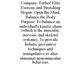 COMPANY: FORBES' ELITE EXERCISE AND STRETCHING SLOGAN: OPEN THE MIND, BALANCE THE BODY PURPOSE: TO BALANCE AN INDIVIDUAL'S KINETIC CHAIN (WHICH IS THE MUSCULAR, NERVOUS, AND SKELETAL SYSTEMS). TO PROVIDE HOLISTIC PREVENTIVE TECHNIQUES AND MANIPULATIVE TO ALTER ABNORMAL NEUROMUSCULAR BEHAVIORS. - official mark drawing from the USPTO record