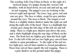 THE WORDING JOLLY DOG FILMS IN BLACK, TO THE RIGHT OF A STYLIZED IMAGE OF A PUPPY FACING THE VIEWERS' LEFT SHOULDER, WITH ITS HEAD DOWN, ITS REAR END AND TAIL UP, AND ITS TAIL WAGGING. THE PUPPY'S EYES ARE LOOKING TO THE VIEWER'S RIGHT AND UPWARD. THE TORSO, LEGS, PAWS, TAIL AND EARS ARE GREY. THE FACE IS WHITE, EXEPT FOR GREY PATCHES AROUND THE EYES. THE NOSE IS BLACK. THE TONGUE IS RED. THERE IS A SLIGHTLY DARKER SHADOW UNDER THE RIGHT EAR AND ALONG THE RIGHT SIDE OF THE HEAD. THERE IS A HIGHLIGHT LINE OF PALE GREY ALONG THE LEFT EDGE OF THE LEFT EAR AND LEFT RUMP. THERE IS A LIGHT GREY SHADOW JUST ABOVE THE NOSE, AND A WHITE HIGHLIGHT ALONG THE TOP EDGE OF BLACK ON THE NOSE. THE FRONT FEET ARE LIGHTER GREY THAN THE BACK RIGHT FOOT. TO THE LEFT OF THE TAIL ARE TWO LIGHT GREY CURVED LINES SIMILAR TO OPEN PARENTHESES. TO THE RIGHT OF THE TAIL ARE TWO LIGHT GREY CURVED LINES SIMILAR TO CLOSED PARENTHESES. THESE FOUR CURVED LINES SIGNIFY THE TAIL WAGGING. THERE IS A PALE SHADOW ON THE GROUND UNDER THE PUPPY. - official mark drawing from the USPTO record