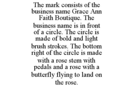 THE MARK CONSISTS OF THE BUSINESS NAME GRACE ANN FAITH BOUTIQUE. THE BUSINESS NAME IS IN FRONT OF A CIRCLE. THE CIRCLE IS MADE OF BOLD AND LIGHT BRUSH STROKES. THE BOTTOM RIGHT OF THE CIRCLE IS MADE WITH A ROSE STEM WITH PEDALS AND A ROSE WITH A BUTTERFLY FLYING TO LAND ON THE ROSE. - official mark drawing from the USPTO record