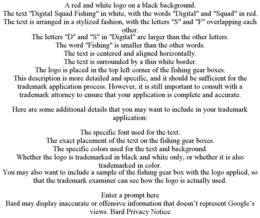 A RED AND WHITE LOGO ON A BLACK BACKGROUND. THE TEXT "DIGITAL SQUAD FISHING" IN WHITE, WITH THE WORDS "DIGITAL" AND "SQUAD" IN RED. THE TEXT IS ARRANGED IN A STYLIZED FASHION, WITH THE LETTERS "S" AND "F" OVERLAPPING EACH OTHER. THE LETTERS "D" AND "S" IN "DIGITAL" ARE LARGER THAN THE OTHER LETTERS. THE WORD "FISHING" IS SMALLER THAN THE OTHER WORDS. THE TEXT IS CENTERED AND ALIGNED HORIZONTALLY. THE TEXT IS SURROUNDED BY A THIN WHITE BORDER. THE LOGO IS PLACED IN THE TOP LEFT CORNER OF THE FISHING GEAR BOXES. THIS DESCRIPTION IS MORE DETAILED AND SPECIFIC, AND IT SHOULD BE SUFFICIENT FOR THE TRADEMARK APPLICATION PROCESS. HOWEVER, IT IS STILL IMPORTANT TO CONSULT WITH A TRADEMARK ATTORNEY TO ENSURE THAT YOUR APPLICATION IS COMPLETE AND ACCURATE. HERE ARE SOME ADDITIONAL DETAILS THAT YOU MAY WANT TO INCLUDE IN YOUR TRADEMARK APPLICATION: THE SPECIFIC FONT USED FOR THE TEXT. THE EXACT PLACEMENT OF THE TEXT ON THE FISHING GEAR BOXES. THE SPECIFIC COLORS USED FOR THE TEXT AND BACKGROUND. WHETHER THE LOGO IS TRADEMARKED IN BLACK AND WHITE ONLY, OR WHETHER IT IS ALSO TRADEMARKED IN COLOR. YOU MAY ALSO WANT TO INCLUDE A SAMPLE OF THE FISHING GEAR BOX WITH THE LOGO APPLIED, SO THAT THE TRADEMARK EXAMINER CAN SEE HOW THE LOGO IS ACTUALLY USED. ENTER A PROMPT HERE BARD MAY DISPLAY INACCURATE OR OFFENSIVE INFORMATION THAT DOESN'T REPRESENT GOOGLE'S VIEWS. BARD PRIVACY NOTICE - official mark drawing from the USPTO record