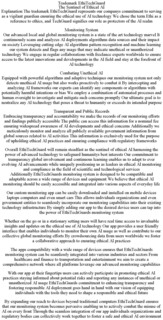 TRADEMARK ETHITECHGUARD THE SENTINEL OF ETHICAL AI EXPLANATION THE TRADEMARK ETHITECHGUARD REPRESENTS OUR COMPANYS COMMITMENT TO SERVING AS A VIGILANT GUARDIAN ENSURING THE ETHICAL USE OF AI TECHNOLOGY WE CHOSE THE TERM ETHI AS A REFERENCE TO ETHICS, AND TECHGUARD SIGNIFIES OUR ROLE AS PROTECTORS OF THE AI REALM MONITORING SYSTEM OUR ADVANCED LOCAL AND GLOBAL MONITORING SYSTEM IS A STATE OF THE ART TECHNOLOGY MARVEL IT CONTINUOUSLY SCANS AND ANALYZES AI DEPLOYMENTS ALGORITHMS DATA SOURCES AND THEIR IMPACT ON SOCIETY LEVERAGING CUTTING EDGE AI ALGORITHMS PATTERN RECOGNITION AND MACHINE LEARNING OUR SYSTEM DETECTS AND FLAGS ANY USAGE THAT MAY INDICATE UNETHICAL OR UNAUTHORIZED TECHNOLOGY WE ENGAGE IN REGULAR COLLABORATIONS WITH FREELANCE EXPERTS WORLDWIDE TO ENSURE ACCESS TO THE LATEST INNOVATIONS AND DEVELOPMENTS IN THE AI FIELD AND STAY AT THE FOREFRONT OF AI TECHNOLOGY COMBATING UNETHICAL AI EQUIPPED WITH POWERFUL ALGORITHMS AND ADAPTIVE TECHNIQUES OUR MONITORING SYSTEM NOT ONLY DETECTS UNETHICAL AI USAGE BUT ALSO WORKS PROACTIVELY TO COMBAT IT BY INTERCEPTING AND ANALYZING AI FRAMEWORKS OUR EXPERTS CAN IDENTIFY ANY COMPONENTS OR ALGORITHMS WITH POTENTIALLY HARMFUL INTENTIONS OR BIAS WE EMPLOY A COMBINATION OF AUTOMATED PROCESSES AND HUMAN OVERSIGHT TO INVESTIGATE AND MITIGATE SUCH CONCERNS PROMPTLY OUR ULTIMATE GOAL IS TO NEUTRALIZE ANY AI TECHNOLOGY THAT POSES A THREAT TO HUMANITY OR EXCEEDS ITS INTENDED PURPOSE TRANSPARENT AND PUBLIC RECORDS EMBRACING TRANSPARENCY AND ACCOUNTABILITY WE MAKE THE RECORDS OF OUR MONITORING EFFORTS AND FINDINGS PUBLICLY ACCESSIBLE THE PUBLIC CAN ACCESS THIS INFORMATION FOR A NOMINAL FEE ENSURING WIDESPREAD AWARENESS OF AI DEVELOPMENTS AND ETHICAL CONCERNS ADDITIONALLY WE METICULOUSLY MONITOR AND ANALYZE ALL PUBLICLY AVAILABLE GOVERNMENT INFORMATION FROM GLOBAL SOURCES RELATED TO AI ACTIVITIES THIS INFORMATION IS EXCLUSIVELY USED FOR THE PURPOSE OF UPHOLDING ETHICAL AI PRACTICES AND ENSURING COMPLIANCE WITH REGULATORY FRAMEWORKS OVERALL ETHITECHGUARD WILL REMAIN STEADFAST AS THE SENTINEL OF ETHICAL AI HARNESSING THE POWER OF ADVANCED TECHNOLOGY TO SAFEGUARD HUMANITYS BEST INTERESTS OUR COMMITMENT TO TRANSPARENCY GLOBAL INVOLVEMENT AND CONTINUOUS LEARNING ENABLES US TO ADAPT TO EVER EVOLVING AI ADVANCEMENTS WHILE UNIQUELY POSITIONING US AS LEADERS IN ETHICAL AI MONITORING AND COMPLIANCE IN THE FIELD OF SCIENTIFIC AND TECHNOLOGICAL SERVICES ADDITIONALLY ETHITECHGUARDS MONITORING SYSTEM IS DESIGNED TO BE COMPATIBLE AND ADAPTABLE ACROSS A WIDE RANGE OF DEVICES AND EQUIPMENT WE BELIEVE THAT ETHICAL AI MONITORING SHOULD BE EASILY ACCESSIBLE AND INTEGRATED INTO VARIOUS ASPECTS OF EVERYDAY LIFE OUR CUSTOM MONITORING APP CAN BE EASILY DOWNLOADED AND INSTALLED ON MOBILE DEVICES LAPTOPS COMPUTERS AND EVEN SMART CARS THIS ALLOWS INDIVIDUALS ORGANIZATIONS AND EVEN GOVERNMENT ENTITIES TO SEAMLESSLY INCORPORATE OUR MONITORING CAPABILITIES INTO THEIR EXISTING TECHNOLOGY INFRASTRUCTURE BY SIMPLY ADDING OUR APP TO THE DESIRED DEVICE USERS CAN TAP INTO THE POWER OF ETHITECHGUARDS MONITORING SYSTEM WHETHER ON THE GO OR IN A STATIONARY SETTING USERS WILL HAVE REAL TIME ACCESS TO INVALUABLE INSIGHTS AND UPDATES ON THE ETHICAL USE OF AI TECHNOLOGY OUR APP PROVIDES A USER FRIENDLY INTERFACE THAT ENABLES INDIVIDUALS TO MONITOR THEIR OWN AI USAGE AS WELL AS CONTRIBUTE TO OUR COLLECTIVE GLOBAL MONITORING EFFORTS BY CROWDSOURCING DATA FROM USERS WORLDWIDE WE FOSTER A COLLABORATIVE APPROACH TO ENSURING ETHICAL AI PRACTICES THE APPS COMPATIBILITY WITH A WIDE RANGE OF DEVICES ENSURES THAT ETHITECHGUARDS MONITORING SYSTEM CAN BE SEAMLESSLY INTEGRATED INTO VARIOUS INDUSTRIES AND SECTORS FROM HEALTHCARE AND FINANCE TO TRANSPORTATION AND ENTERTAINMENT WE AIM TO CREATE A COMPREHENSIVE NETWORK WHERE ALL PLATFORMS LEVERAGE OUR ADVANCED MONITORING CAPABILITIES WITH OUR APP AT THEIR FINGERTIPS USERS CAN ACTIVELY PARTICIPATE IN PROMOTING ETHICAL AI PRACTICES STAYING INFORMED ABOUT POTENTIAL RISKS AND REPORTING ANY INSTANCES OF UNETHICAL OR UNAUTHORIZED AI USAGE ETHITECHGUARDS COMMITMENT TO ENHANCING TRANSPARENCY AND FOSTERING RESPONSIBLE AI DEPLOYMENT GOES HAND IN HAND WITH OUR VISION OF EQUIPPING INDIVIDUALS WITH THE TOOLS THEY NEED TO SHAPE A RESPONSIBLE AND ETHICAL FUTURE BY EXPANDING OUR REACH TO DEVICES BEYOND TRADITIONAL COMPUTERS ETHITECHGUARD ENSURES THAT OUR MONITORING SYSTEM BECOMES PERVASIVE ENABLING US TO ACTIVELY COMBAT THE MISUSE OF AI ON EVERY FRONT THROUGH THE SEAMLESS INTEGRATION OF OUR APP INDIVIDUALS ORGANIZATIONS AND REGULATORY BODIES CAN COLLECTIVELY WORK TOGETHER TO FOSTER A SAFE AND ETHICAL AI ENVIRONMENT - official mark drawing from the USPTO record