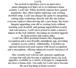 LOCK I'M EXCITED TO INTRODUCE YOU TO AN INNOVATIVE, GAME-CHANGING TOOL THAT'S SET TO REVOLUTIONIZE HOME SECURITY: LOCKCAM. WHILE DOORBELL CAMERAS HAVE GAINED POPULARITY, THEY OFTEN REQUIRE REPLACING YOUR EXISTING DOORBELL SETUP. LOCKCAM CHANGES THE GAME BY INTEGRATING CUTTING-EDGE TECHNOLOGY DIRECTLY INTO THE ONE FEATURE EVERYONE REPLACES WHEN MOVING INTO A NEW HOME: THE LOCKS! IMAGINE UPGRADING YOUR OLD OR EXISTING LOCKS WITHOUT TOUCHING YOUR DOORBELL, AND GAINING UNPARALLELED SECURITY AND CONVENIENCE. LOCKCAM IS POISED TO MAKE A MASSIVE IMPACT IN THE LOCK INDUSTRY, BECOMING AN ESSENTIAL UPGRADE FOR HOMEOWNERS AND RENTERS ALIKE. LOCKCAM OFFERS PREMIUM FEATURES LIKE FINGERPRINT RECOGNITION AND A USER-FRIENDLY SMARTPHONE APP, PROVIDING SEAMLESS ACCESS CONTROL. ADDITIONALLY, IT INCLUDES AN OPTIONAL MOTION-ACTIVATED CAMERA WITH FACIAL RECOGNITION AND A MICROPHONE, OFFERING ENHANCED SECURITY AND PEACE OF MIND. THIS VERSATILE TOOL WILL NOT ONLY GENERATE SIGNIFICANT REVENUE BUT WILL ALSO BECOME A STANDARD CHOICE FOR LOCK UPGRADES, AVAILABLE IN A VARIETY OF DESIGNS TO COMPLEMENT ANY DOOR OR HOME STYLE. GET READY FOR LOCKCAM TO BECOME THE NEXT BIG THING IN HOME SECURITY! - official mark drawing from the USPTO record