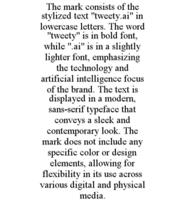 THE MARK CONSISTS OF THE STYLIZED TEXT "TWEETY.AI" IN LOWERCASE LETTERS. THE WORD "TWEETY" IS IN BOLD FONT, WHILE ".AI" IS IN A SLIGHTLY LIGHTER FONT, EMPHASIZING THE TECHNOLOGY AND ARTIFICIAL INTELLIGENCE FOCUS OF THE BRAND. THE TEXT IS DISPLAYED IN A MODERN, SANS-SERIF TYPEFACE THAT CONVEYS A SLEEK AND CONTEMPORARY LOOK. THE MARK DOES NOT INCLUDE ANY SPECIFIC COLOR OR DESIGN ELEMENTS, ALLOWING FOR FLEXIBILITY IN ITS USE ACROSS VARIOUS DIGITAL AND PHYSICAL MEDIA. - official mark drawing from the USPTO record