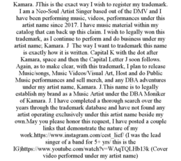 KAMARA. JTHIS IS THE EXACT WAY I WISH TO REGISTER MY TRADEMARK. I AM A NEO-SOUL ARTIST SINGER BASED OUT OF THE DMV AND I HAVE BEEN PERFORMING MUSIC, VIDEOS, PERFORMANCES UNDER THIS ARTIST NAME SINCE 2017. I HAVE MUSIC MATERIAL WITHIN MY CATALOG THAT CAN BACK UP THIS CLAIM. I WISH TO LEGALLY WON THIS TRADEMARK, AS I CONTINUE TO PERFORM AND DO BUSINESS UNDER MY ARTIST NAME; KAMARA. J THE WAY I WANT TO TRADEMARK THIS NAME IS EXACTLY HOW IT IS WRITTEN. CAPITAL K WITH THE DOT AFTER KAMARA, SPACE AND THEN THE CAPITAL LETTER J SOON FOLLOWS. AGAIN, AS TO MAKE CLEAR, WITH THIS TRADEMARK, I PLAN TO RELEASE MUSIC/SONGS, MUSIC VIDEOS/VISUAL ART, HOST AND DO PUBLIC MUSIC PERFORMANCES AND SELL MERCH, AND ANY DBA ADVENTURES UNDER MY ARTIST NAME, KAMARA. J.THIS NAME IS TO LEGALLY ESTABLISH MY BRAND AS A MUSIC ARTIST UNDER THE DBA MONIKER OF KAMARA. J. I HAVE COMPLETED A THOROUGH SEARCH OVER THE YEARS THROUGH THE TRADEMARK DATABASE AND HAVE NOT FOUND ANY ARTIST OPERATING EXCLUSIVELY UNDER THIS ARTIST NAME BESIDE MY OWN.MAY YOU PLEASE HONOR THIS REQUEST, I HAVE POSTED A COUPLE LINKS THAT DEMONSTRATE THE NATURE OF MY WORK.HTTPS://WWW.INSTAGRAM.COM/CEST_LIEF/ (I WAS THE LEAD SINGER OF A BAND FOR 5+ YRS/ THIS IS THE IG)HTTPS://WWW.YOUTUBE.COM/WATCH?V=WAQTQLHB13K (COVER VIDEO PERFORMED UNDER MY ARTIST NAME) - official mark drawing from the USPTO record
