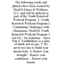 THE FOLLOWING WORDS AND PHRASES HAVE BEEN CREATED BY BRIAFIT DANCE & WELLNESS, LLC AND WILL BE UTILIZED AS PART OF THE YOUTH RENEWED WORKOUT PROGRAM: 1. YOUTH RENEWED WORKOUT PROGRAM 2. COMBATTING CHALLENGES WITH MENOPAUSE: BRIAFIT'S YOUTH RENEWED WORKOUT PROGRAM 3. GET FIT ~ BE FABULOUS ~ HAVE FUN 4. YOUTHFULNESS IS A STATE OF MIND, NOT AN AGE. 5. IT'S NEVER TOO LATE TO BUILD YOUR DREAM BODY. 6. RENEW YOUR STRENGTH ~ RENEW YOUR CONFIDENCE ~ RENEW YOUR BEAUTY - official mark drawing from the USPTO record