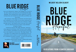 BLUE RIDGE HOPEFUL I GREW UP IN MARTINSVILLE, VIRGINIA. THIS DELIGHTFUL CITY IS NESTLED IN THE STATE'S SOUTHWEST AND IS GRACED BY THE BREATHTAKING BLUE RIDGE MOUNTAINS. THESE MOUNTAINS HAVE ALWAYS INSPIRED ME WITH THEIR STUNNING BEAUTY AND REMINDED ME OF THE ENDLESS POSSIBILITIES AND AFTER EARNING MY COLLEGE DEGREES IN ELEMENTARY AND SCHOOL SUPERVISION. I EMBARKED ON AN INCREDIBLE 34-YEAR JOURNEY DEDICATED TO THE NOBLE WORK OF EDUCATING YOUNG PEOPLE ACROSS ELEMENTARY, MIDDLE, AND HIGH SCHOOLS. / TAKE IMMENSE PRIDE IN KNOWING / HAVE CONTRIB-UTED TO THE EDUCATIONAL GROWTH OF COUNTLESS YOUNG INDIVIDUALS THROUGHOUT VIRGINIA. FUELED BY THE MAJESTIC BLUE RIDGE MOUNTAINS, WHICH HAVE ALWAYS APPEARED IN THE DISTANCE WHILE I LIVED AND WORKED IN DIFFERENT PLACES IN VIRGINIA, AND FORTIFIED BY MY PERSONAL JOURNEY OF SURVIVING CANCER, I FELT COMPELLED TO WRITE THIS BOOK, "BLUE RIDGE HOPEFUL.".THIS WORK REFLECTS MY STEADFAST BELIEF IN THE TRANSFORMATIVE POWER OF MAINTAINING A POSITIVE ATTITUDE, NO MATTER THE CHALLENGES WE FACE. IT'S A CELEBRATION OF RESILIENCE AND HOPE JUST LIKE EVERY LIFE LESSON I SURVIVED TO IMPART TO STUDENTS. I AM THRILLED TO SHARE THE BOOK'S MESSAGE TO EMBRACE LIFE'S JOURNEY WITH OPTIMISM AND STRENGTH. WILBERT NELSON GILBERT BLUE RIDGE HOPEFUL WILBERT NELSON GILBERT WILBERT NELSON GILBERT BLUE RIDGE HOPEFUL REVELATIONS FROM A CANCER SURVIVOR - official mark drawing from the USPTO record