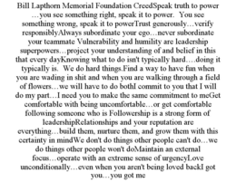 BILL LAPTHORN MEMORIAL FOUNDATION CREEDSPEAK TRUTH TO POWER …YOU SEE SOMETHING RIGHT, SPEAK IT TO POWER. YOU SEE SOMETHING WRONG, SPEAK IT TO POWERTRUST GENEROUSLY…VERIFY RESPONSIBLYALWAYS SUBORDINATE YOUR EGO…NEVER SUBORDINATE YOUR TEAMMATE VULNERABILITY AND HUMILITY ARE LEADERSHIP SUPERPOWERS…PROJECT YOUR UNDERSTANDING OF AND BELIEF IN THIS THAT EVERY DAYKNOWING WHAT TO DO ISN'T TYPICALLY HARD….DOING IT TYPICALLY IS. WE DO HARD THINGS.FIND A WAY TO HAVE FUN WHEN YOU ARE WADING IN SHIT AND WHEN YOU ARE WALKING THROUGH A FIELD OF FLOWERS…WE WILL HAVE TO DO BOTHI COMMIT TO YOU THAT I WILL DO MY PART…I NEED YOU TO MAKE THE SAME COMMITMENT TO MEGET COMFORTABLE WITH BEING UNCOMFORTABLE…OR GET COMFORTABLE FOLLOWING SOMEONE WHO IS FOLLOWERSHIP IS A STRONG FORM OF LEADERSHIPRELATIONSHIPS AND YOUR REPUTATION ARE EVERYTHING…BUILD THEM, NURTURE THEM, AND GROW THEM WITH THIS CERTAINTY IN MINDWE DON'T DO THINGS OTHER PEOPLE CAN'T DO…WE DO THINGS OTHER PEOPLE WON'T DOMAINTAIN AN EXTERNAL FOCUS…OPERATE WITH AN EXTREME SENSE OF URGENCYLOVE UNCONDITIONALLY…EVEN WHEN YOU AREN'T BEING LOVED BACKI GOT YOU…YOU GOT ME - official mark drawing from the USPTO record
