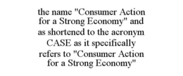 THE NAME "CONSUMER ACTION FOR A STRONG ECONOMY" AND AS SHORTENED TO THE ACRONYM CASE AS IT SPECIFICALLY REFERS TO "CONSUMER ACTION FOR A STRONG ECONOMY" - official mark drawing from the USPTO record