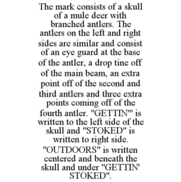 THE MARK CONSISTS OF A SKULL OF A MULE DEER WITH BRANCHED ANTLERS. THE ANTLERS ON THE LEFT AND RIGHT SIDES ARE SIMILAR AND CONSIST OF AN EYE GUARD AT THE BASE OF THE ANTLER, A DROP TINE OFF OF THE MAIN BEAM, AN EXTRA POINT OFF OF THE SECOND AND THIRD ANTLERS AND THREE EXTRA POINTS COMING OFF OF THE FOURTH ANTLER. "GETTIN'" IS WRITTEN TO THE LEFT SIDE OF THE SKULL AND "STOKED" IS WRITTEN TO RIGHT SIDE. "OUTDOORS" IS WRITTEN CENTERED AND BENEATH THE SKULL AND UNDER "GETTIN' STOKED". - official mark drawing from the USPTO record